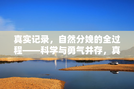 真实记录，自然分娩的全过程——科学与勇气并存，真实记录，自然分娩全过程——科学与勇气的见证