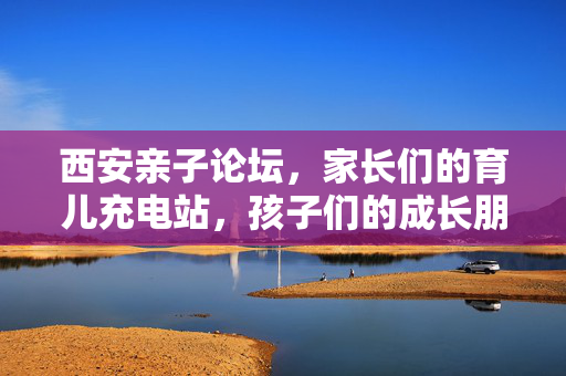 西安亲子论坛，家长们的育儿充电站，孩子们的成长朋友圈，西安亲子论坛，育儿充电站·成长朋友圈