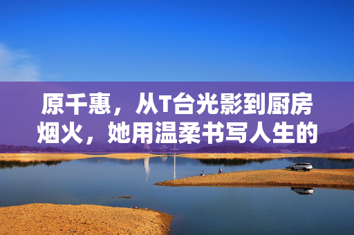 原千惠，从T台光影到厨房烟火，她用温柔书写人生的无限可能，原千惠，从光影到烟火，温柔书写人生无限可能