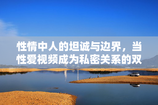 性情中人的坦诚与边界，当性爱视频成为私密关系的双面镜，坦诚与边界，性爱视频里的私密关系双面镜