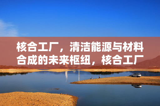 核合工厂，清洁能源与材料合成的未来枢纽，核合工厂，清洁能源与材料合成的未来枢纽