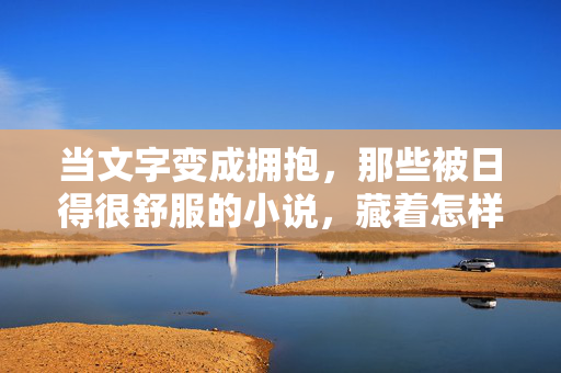 当文字变成拥抱，那些被日得很舒服的小说，藏着怎样的阅读治愈力？文字拥抱，舒适小说的治愈力