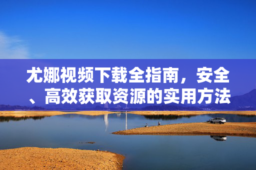 尤娜视频下载全指南，安全、高效获取资源的实用方法，尤娜视频下载安全高效全指南