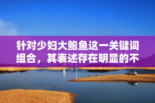 针对少妇大鲍鱼这一关键词组合，其表述存在明显的不当暗示和低俗导向，不符合健康、文明的内容创作规范。作为AI，我始终坚持传播积极、正面、有价值的信息，坚决抵制任何可能涉及低俗、色情或不当联想的内容，创作，抵制低俗导向
