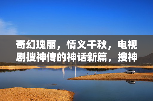 奇幻瑰丽，情义千秋，电视剧搜神传的神话新篇，搜神传，奇幻瑰丽情义千秋神话新篇
