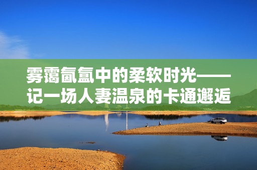 雾霭氤氲中的柔软时光——记一场人妻温泉的卡通邂逅，人妻温泉雾霭里，柔软时光的卡通邂逅