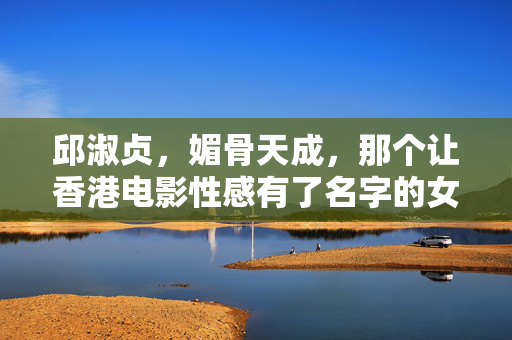 邱淑贞，媚骨天成，那个让香港电影性感有了名字的女人，邱淑贞，媚骨天成，香港电影性感的名字