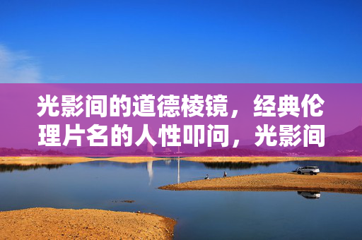 光影间的道德棱镜，经典伦理片名的人性叩问，光影间的道德棱镜，经典伦理片的人性叩问