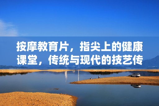 按摩教育片，指尖上的健康课堂，传统与现代的技艺传承，传统与现代的指尖健康课堂，按摩技艺传承