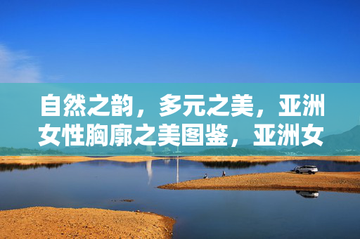 自然之韵，多元之美，亚洲女性胸廓之美图鉴，亚洲女性胸廓自然多元之美图鉴