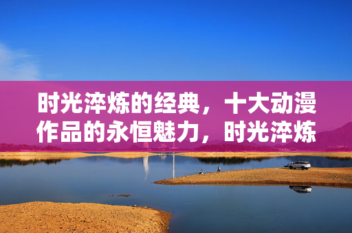 时光淬炼的经典，十大动漫作品的永恒魅力，时光淬炼经典，十大动漫的永恒魅力