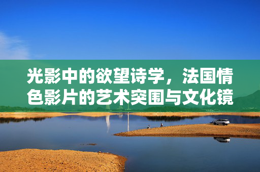 光影中的欲望诗学，法国情色影片的艺术突围与文化镜像