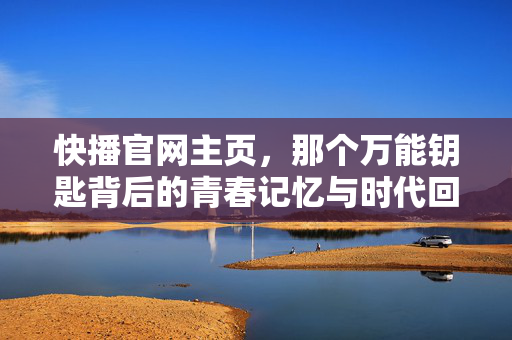 快播官网主页，那个万能钥匙背后的青春记忆与时代回响，快播万能钥匙，青春记忆的时代回响