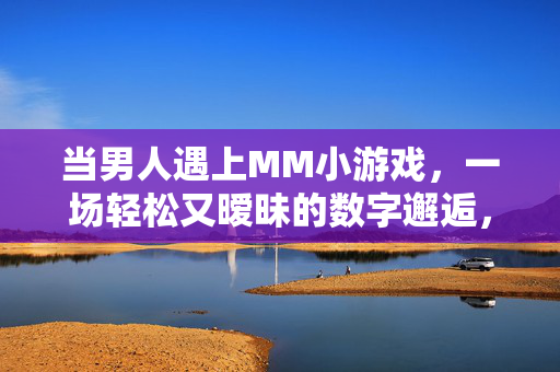 当男人遇上MM小游戏，一场轻松又暧昧的数字邂逅，数字邂逅，当男人遇上MM小游戏