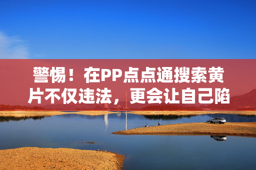 警惕！在PP点点通搜索黄片不仅违法，更会让自己陷入风险深渊，警惕！PP点点通搜索黄片，违法陷阱，风险深渊