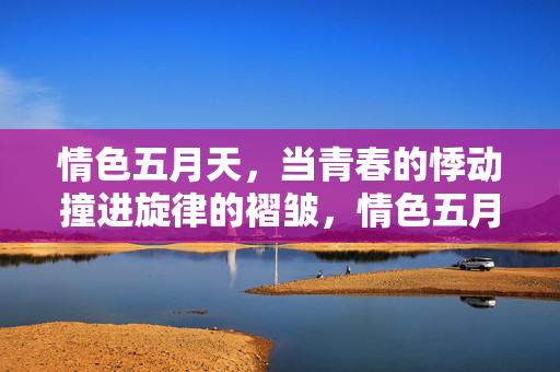 情色五月天，当青春的悸动撞进旋律的褶皱，情色五月天，青春悸动撞进旋律褶皱