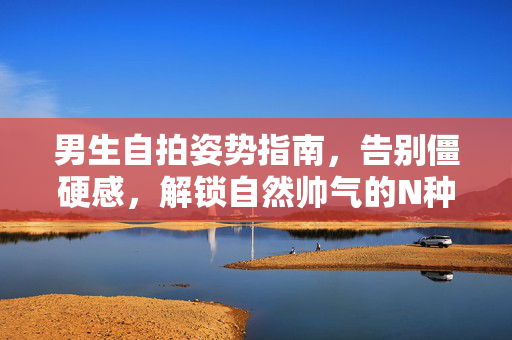 男生自拍姿势指南，告别僵硬感，解锁自然帅气的N种方式，男生自然帅气自拍姿势指南