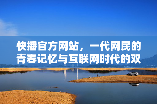 快播官方网站，一代网民的青春记忆与互联网时代的双重镜像，快播官网，一代网民的青春记忆与互联网时代镜像