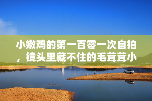 小嫩鸡的第一百零一次自拍，镜头里藏不住的毛茸茸小心思，小嫩鸡的第一百零一次自拍，镜头里藏不住的毛茸茸小心思
