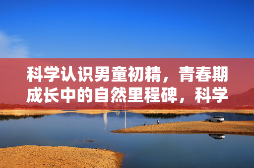 科学认识男童初精，青春期成长中的自然里程碑，科学认识男童初精，青春期的自然成长里程碑
