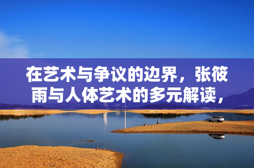 在艺术与争议的边界，张筱雨与人体艺术的多元解读，张筱雨，艺术与争议中的人体艺术多元解读