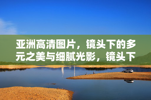 亚洲高清图片，镜头下的多元之美与细腻光影，镜头下的亚洲，多元之美与细腻光影