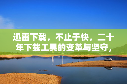 迅雷下载，不止于快，二十年下载工具的变革与坚守，迅雷二十年，不止于快的变革与坚守