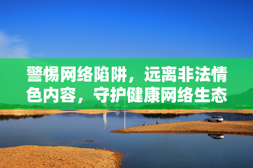 警惕网络陷阱，远离非法情色内容，守护健康网络生态，远离非法情色陷阱，守护健康网络生态