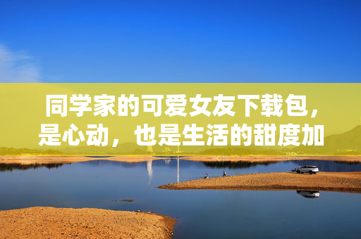 同学家的可爱女友下载包，是心动，也是生活的甜度加载，同学家可爱女友下载包，心动加载，甜度满格