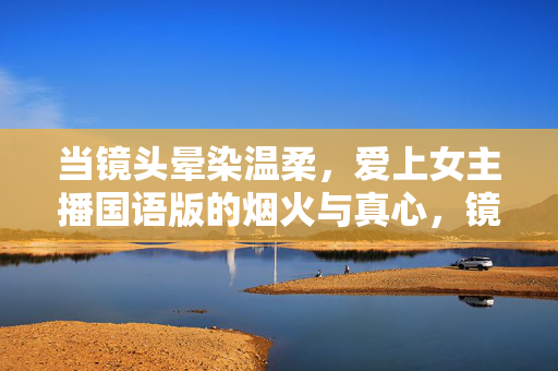 当镜头晕染温柔，爱上女主播国语版的烟火与真心，镜头晕染温柔，女主播的烟火与真心