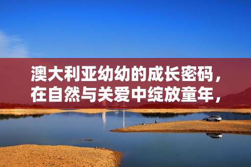 澳大利亚幼幼的成长密码，在自然与关爱中绽放童年，澳洲幼幼，自然与关爱的成长密码