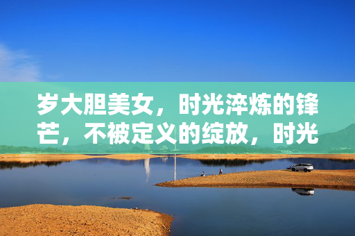 岁大胆美女，时光淬炼的锋芒，不被定义的绽放，时光淬锋芒，大胆绽无界