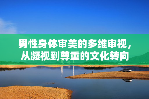 男性身体审美的多维审视，从凝视到尊重的文化转向