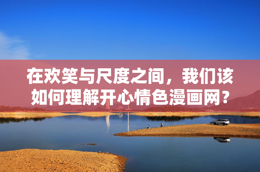 在欢笑与尺度之间，我们该如何理解开心情色漫画网？欢笑与尺度，如何理解开心情色漫画网