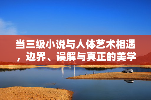 当三级小说与人体艺术相遇，边界、误解与真正的美学，三级小说与人体艺术的相遇，边界、误解与美学