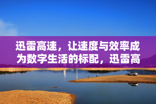 迅雷高速，让速度与效率成为数字生活的标配，迅雷高速，数字生活的速度与效率标配