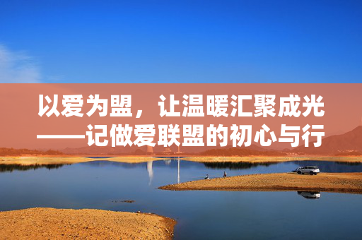 以爱为盟，让温暖汇聚成光——记做爱联盟的初心与行动，以爱为盟，温暖汇聚成光