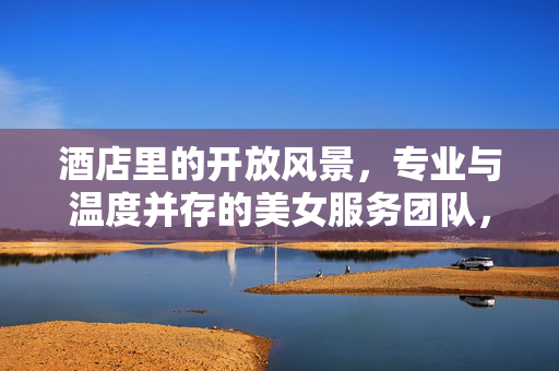 酒店里的开放风景，专业与温度并存的美女服务团队，酒店风景线，专业与温度并存的佳人服务