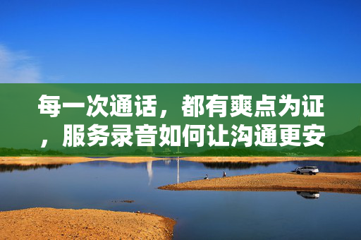 每一次通话，都有爽点为证，服务录音如何让沟通更安心，服务录音证爽点，沟通更安心
