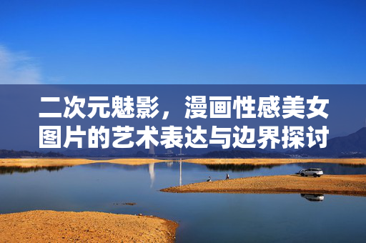 二次元魅影，漫画性感美女图片的艺术表达与边界探讨，二次元魅影，漫画性感美女的艺术表达与边界探讨