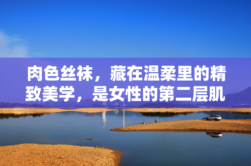肉色丝袜，藏在温柔里的精致美学，是女性的第二层肌肤，肉色丝袜，藏在温柔里的第二层肌肤美学