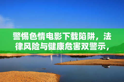 警惕色情电影下载陷阱，法律风险与健康危害双警示，警惕色情电影下载陷阱，法律与健康双风险警示