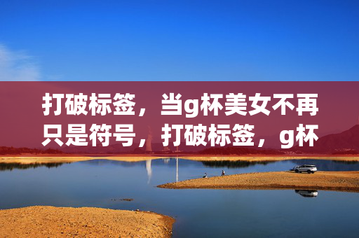 打破标签，当g杯美女不再只是符号，打破标签，g杯美女超越符号