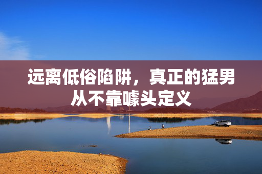远离低俗陷阱，真正的猛男从不靠噱头定义
