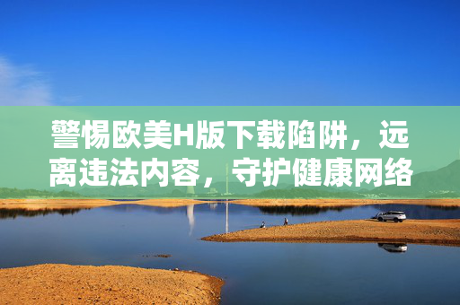 警惕欧美H版下载陷阱，远离违法内容，守护健康网络空间，警惕欧美H版下载陷阱，远离违法守护网络净土