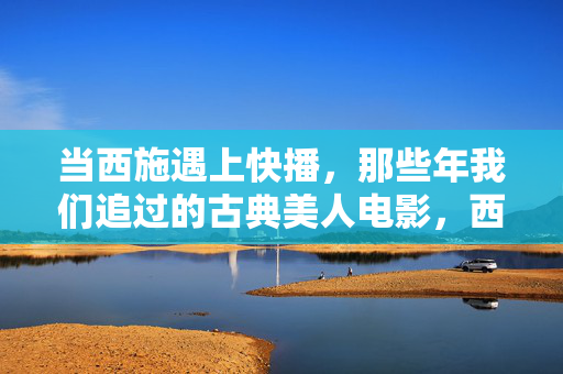 当西施遇上快播，那些年我们追过的古典美人电影，西施遇上快播，那些年我们追过的古典美人光影
