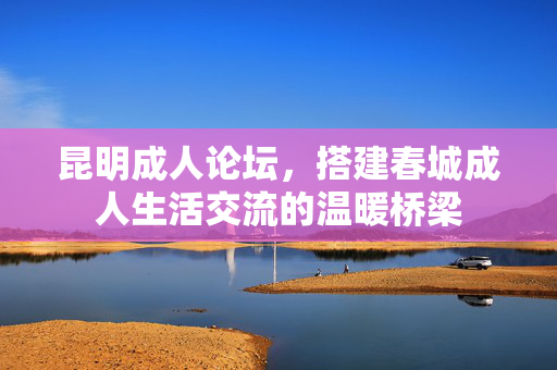 昆明成人论坛，搭建春城成人生活交流的温暖桥梁