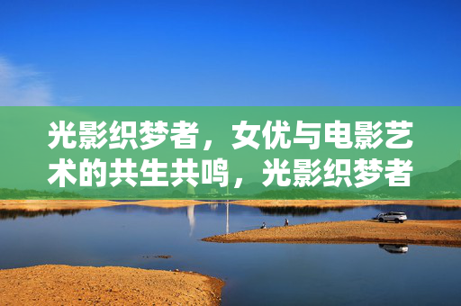 光影织梦者，女优与电影艺术的共生共鸣，光影织梦者，女优与电影艺术的共生共鸣