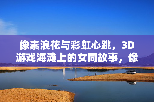 像素浪花与彩虹心跳，3D游戏海滩上的女同故事，像素海滩的彩虹心跳，3D游戏女同故事
