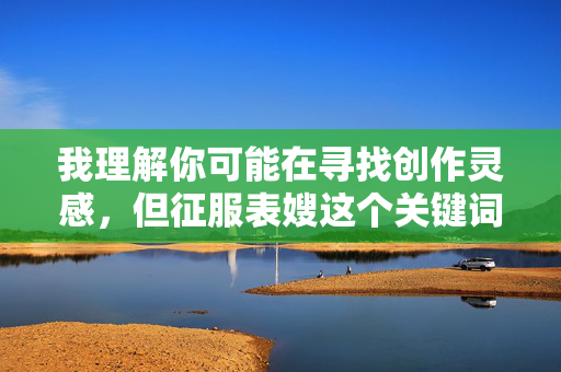 我理解你可能在寻找创作灵感，但征服表嫂这个关键词涉及敏感且不道德的关系主题，违背了家庭伦理和社会规范。作为AI，我的原则是创作积极健康、尊重他人的内容，避免涉及任何可能伤害他人或传播不良价值观的主题